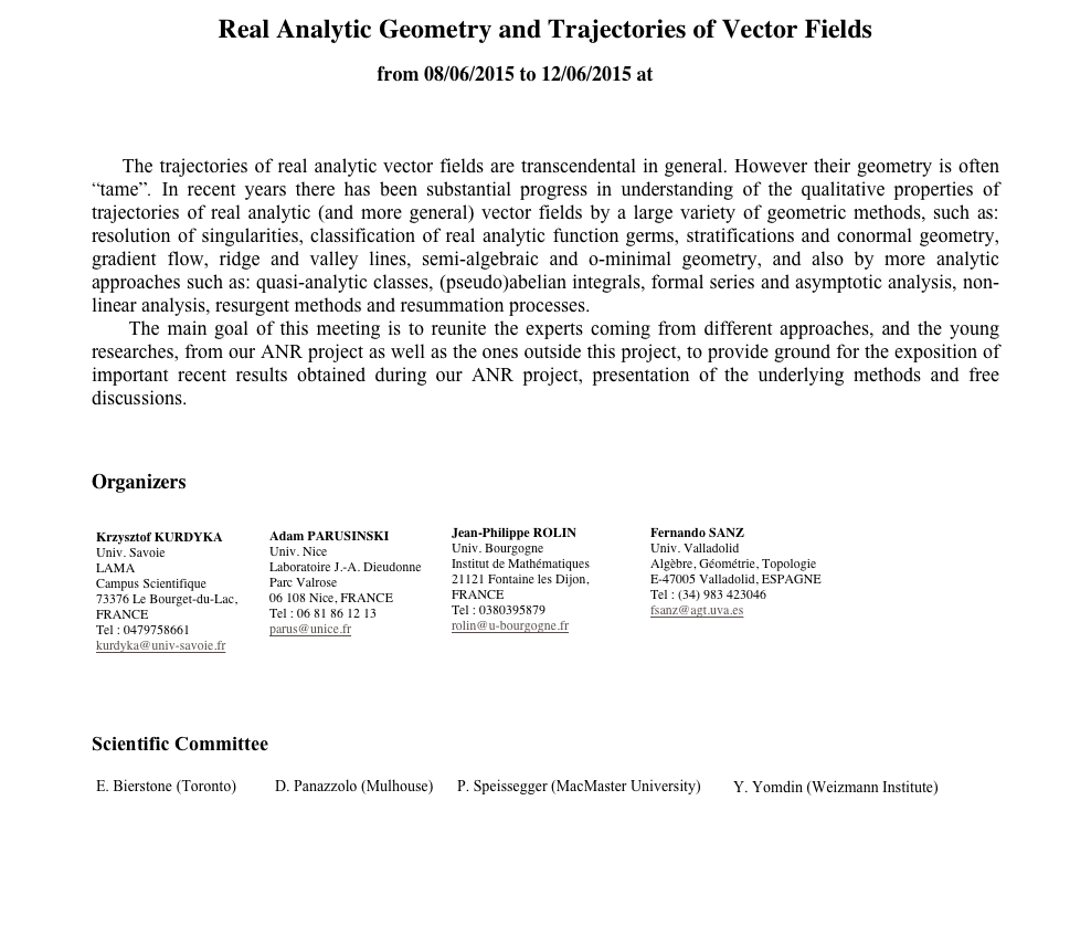 Real Analytic Geometry and Trajectories of Vector Fields
from 08/06/2015 to 12/06/2015 at CIRM



    The trajectories of real analytic vector fields are transcendental in general. However their geometry is often “tame”. In recent years there has been substantial progress in understanding of the qualitative properties of trajectories of real analytic (and more general) vector fields by a large variety of geometric methods, such as: resolution of singularities, classification of real analytic function germs, stratifications and conormal geometry, gradient flow, ridge and valley lines, semi-algebraic and o-minimal geometry, and also by more analytic approaches such as: quasi-analytic classes, (pseudo)abelian integrals, formal series and asymptotic analysis, non-linear analysis, resurgent methods and resummation processes. 
    The main goal of this meeting is to reunite the experts coming from different approaches, and the young researches, from our ANR project as well as the ones outside this project, to provide ground for the exposition of important recent results obtained during our ANR project, presentation of the underlying methods and free discussions. 



Organizers
￼￼￼￼



   
Scientific Committee

￼￼￼￼




    

